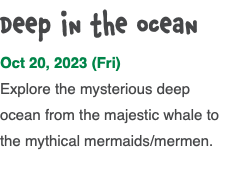 Deep in the ocean Oct 20, 2023 (Fri) Explore the mysterious deep ocean from the majestic whale to the mythical mermaids/mermen. 