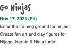 Go Ninjas Nov 17, 2023 (Fri) Enter the training ground for ninjas! Create fan art and clay figures for Nijago, Naruto & Ninja turtle! 