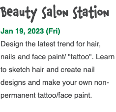 Beauty salon station Jan 19, 2023 (Fri) Design the latest trend for hair, nails and face paint/ "tattoo". Learn to sketch hair and create nail designs and make your own non-permanent tattoo/face paint. 