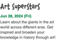 Art superstars Jun 28, 2024 (Fri) Learn about the giants in the art world across different eras. Get inspired and broaden your knowledge in history through art!