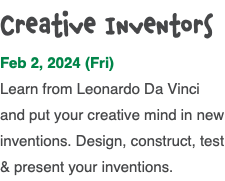 Creative Inventors Feb 2, 2024 (Fri) Learn from Leonardo Da Vinci and put your creative mind in new inventions. Design, construct, test & present your inventions. 