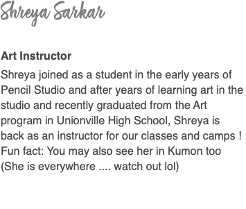 Shreya Sarkar Art Instructor Shreya joined as a student in the early years of Pencil Studio and after years of learning art in the studio and recently graduated from the Art program in Unionville High School, Shreya is back as an instructor for our classes and camps ! Fun fact: You may also see her in Kumon too (She is everywhere .... watch out lol)